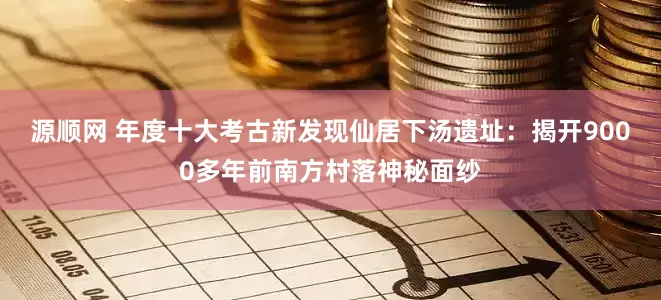 源顺网 年度十大考古新发现仙居下汤遗址:揭开9000多年前南方村落神秘面纱