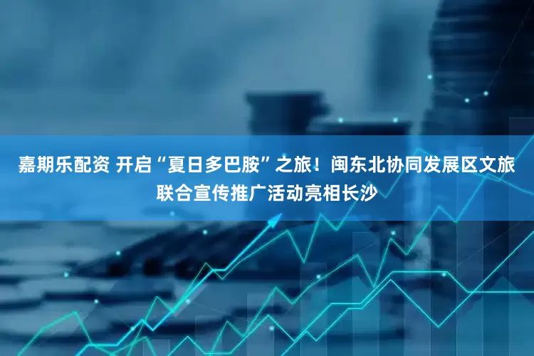 嘉期乐配资 开启“夏日多巴胺”之旅！闽东北协同发展区文旅联合宣传推广活动亮相长沙