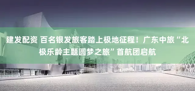 建发配资 百名银发旅客踏上极地征程!广东中旅“北极乐龄主题圆梦之旅”首航团启航