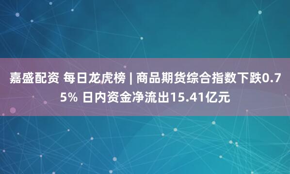 嘉盛配资 每日龙虎榜 | 商品期货综合指数下跌0.75% 日内资金净流出15.41亿元