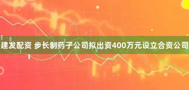 建发配资 步长制药子公司拟出资400万元设立合资公司