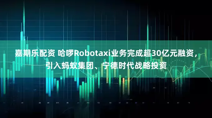 嘉期乐配资 哈啰Robotaxi业务完成超30亿元融资，引入蚂蚁集团、宁德时代战略投资
