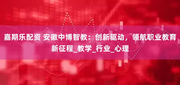 嘉期乐配资 安徽中博智教：创新驱动，领航职业教育新征程_教学_行业_心理