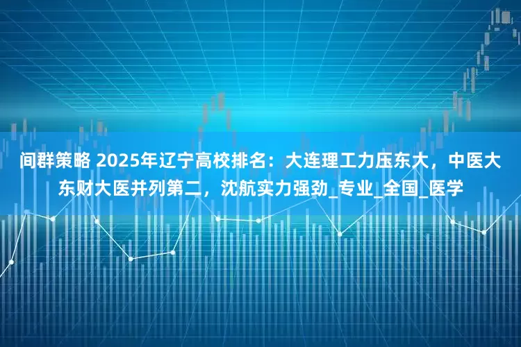 间群策略 2025年辽宁高校排名：大连理工力压东大，中医大东财大医并列第二，沈航实力强劲_专业_全国_医学
