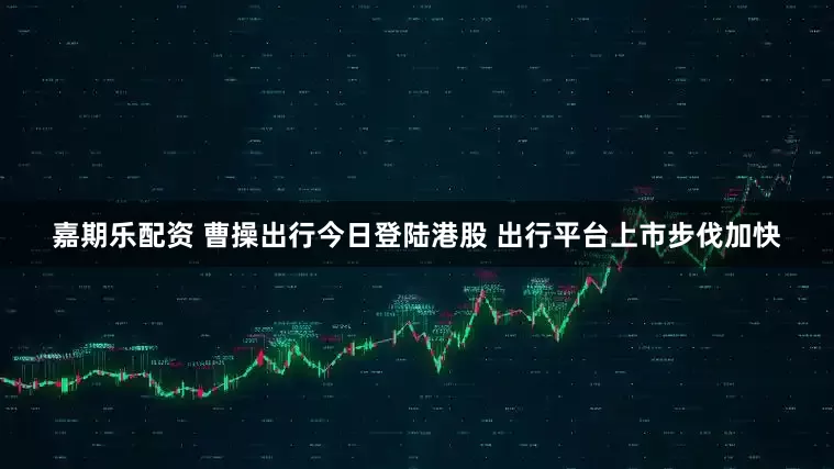 嘉期乐配资 曹操出行今日登陆港股 出行平台上市步伐加快