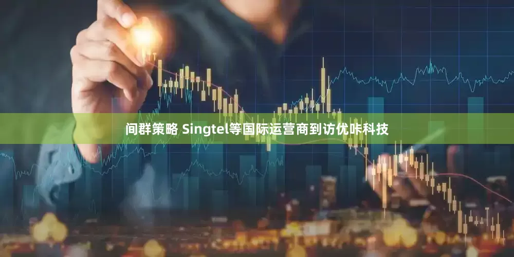 间群策略 Singtel等国际运营商到访优咔科技