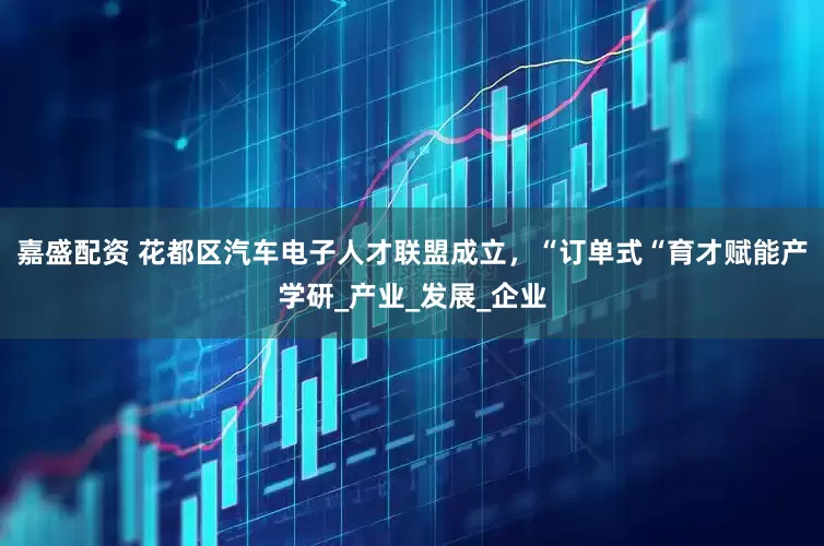 嘉盛配资 花都区汽车电子人才联盟成立，“订单式“育才赋能产学研_产业_发展_企业
