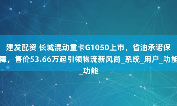 建发配资 长城混动重卡G1050上市,省油承诺保障,售价53.66万起引领物流新风尚_系统_用户_功能