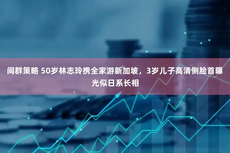 间群策略 50岁林志玲携全家游新加坡，3岁儿子高清侧脸首曝光似日系长相