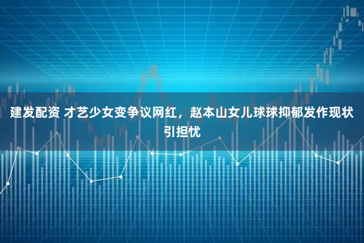 建发配资 才艺少女变争议网红，赵本山女儿球球抑郁发作现状引担忧