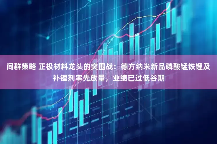 间群策略 正极材料龙头的突围战:德方纳米新品磷酸锰铁锂及补锂剂率先放量,业绩已过低谷期
