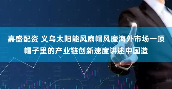嘉盛配资 义乌太阳能风扇帽风靡海外市场一顶帽子里的产业链创新速度讲述中国造