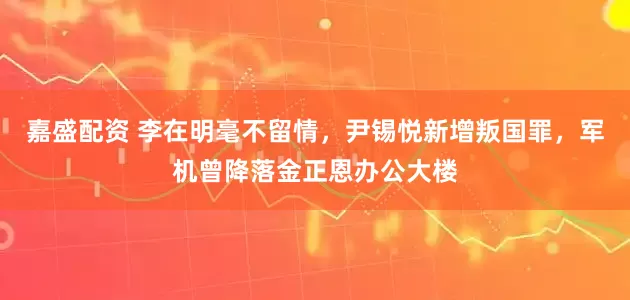 嘉盛配资 李在明毫不留情,尹锡悦新增叛国罪,军机曾降落金正恩办公大楼