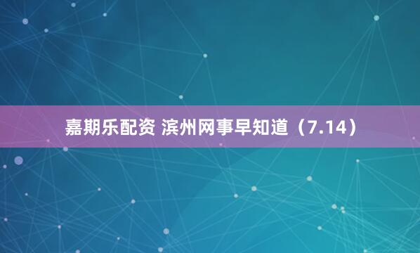 嘉期乐配资 滨州网事早知道（7.14）