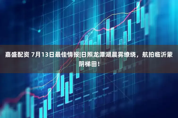 嘉盛配资 7月13日最佳情报|日照龙潭湖晨雾缭绕,航拍临沂蒙阴梯田!