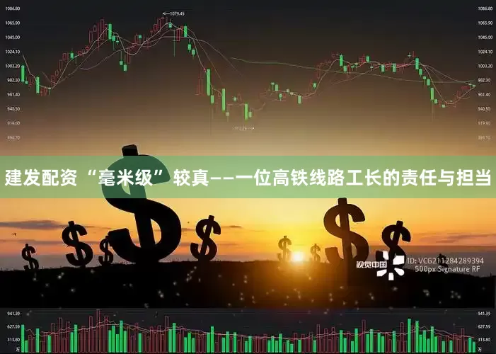 建发配资 “毫米级” 较真——一位高铁线路工长的责任与担当