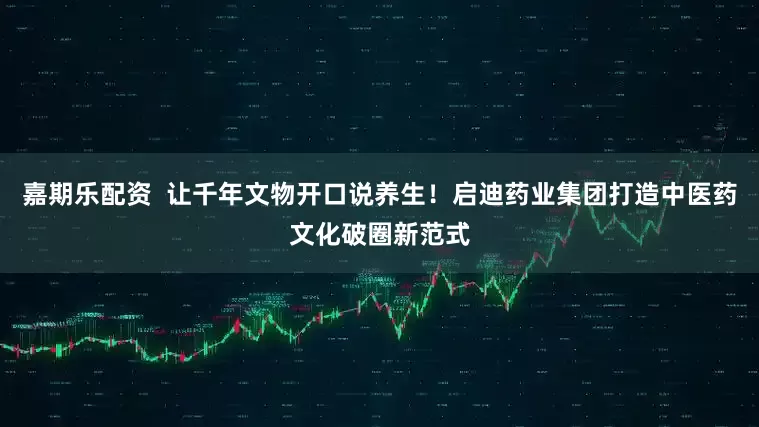 嘉期乐配资  让千年文物开口说养生！启迪药业集团打造中医药文化破圈新范式