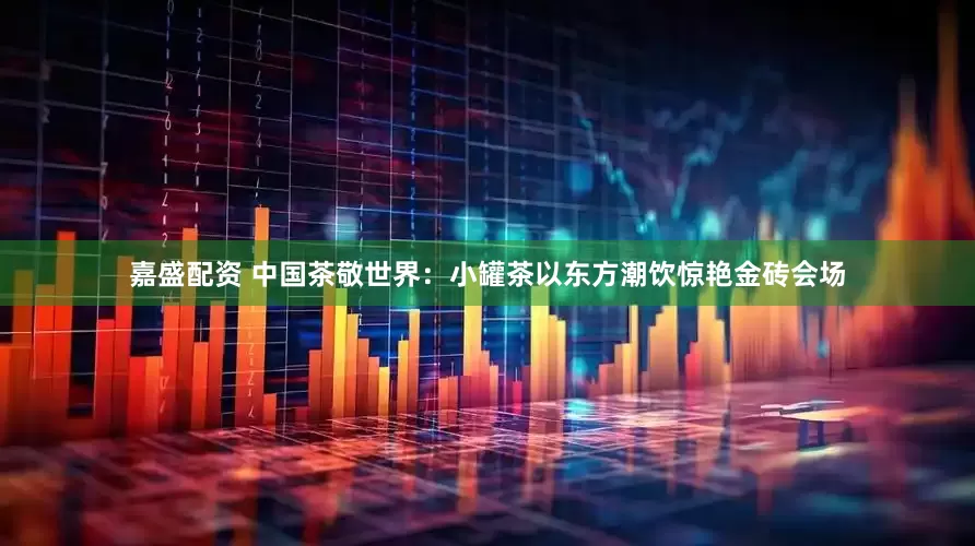嘉盛配资 中国茶敬世界：小罐茶以东方潮饮惊艳金砖会场