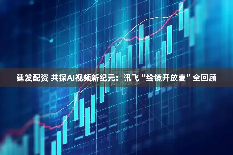 建发配资 共探AI视频新纪元:讯飞“绘镜开放麦”全回顾