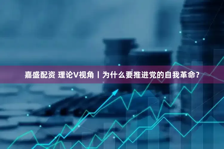 嘉盛配资 理论V视角丨为什么要推进党的自我革命？