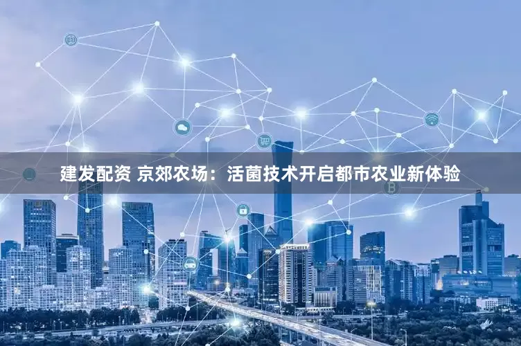 建发配资 京郊农场:活菌技术开启都市农业新体验