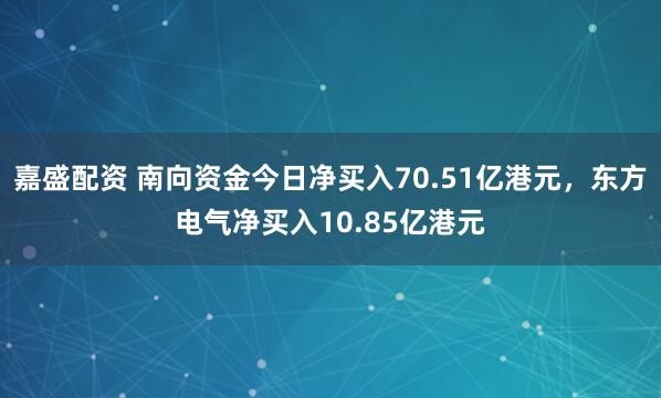 嘉盛配资 南向资金今日净买入70.51亿港元，东方电气净买入10.85亿港元