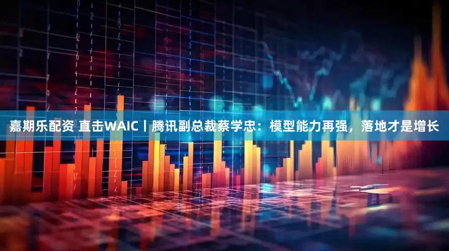 嘉期乐配资 直击WAIC丨腾讯副总裁蔡学忠:模型能力再强,落地才是增长