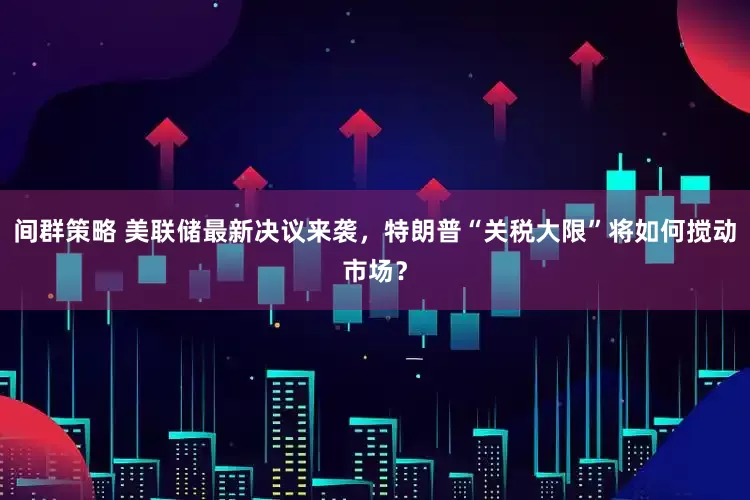 间群策略 美联储最新决议来袭，特朗普“关税大限”将如何搅动市场？