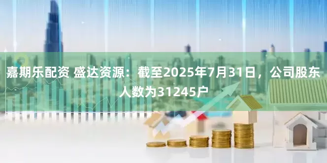嘉期乐配资 盛达资源：截至2025年7月31日，公司股东人数为31245户