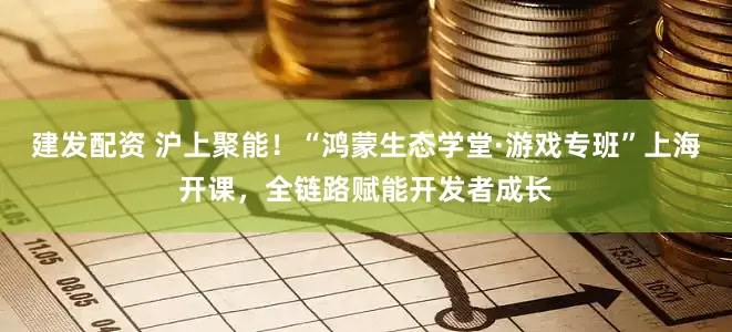 建发配资 沪上聚能!“鸿蒙生态学堂·游戏专班”上海开课,全链路赋能开发者成长