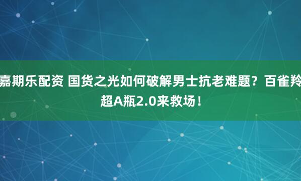 嘉期乐配资 国货之光如何破解男士抗老难题?百雀羚超A瓶2.0来救场!