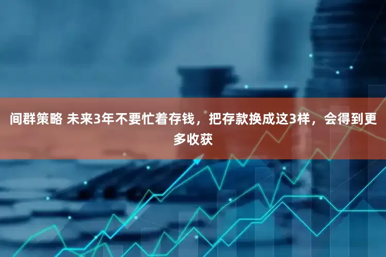 间群策略 未来3年不要忙着存钱,把存款换成这3样,会得到更多收获
